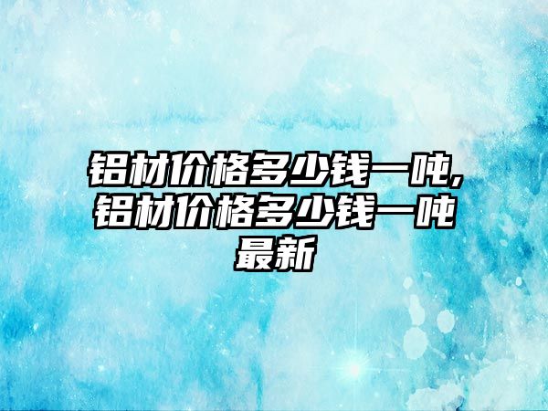 鋁材價格多少錢一噸,鋁材價格多少錢一噸最新