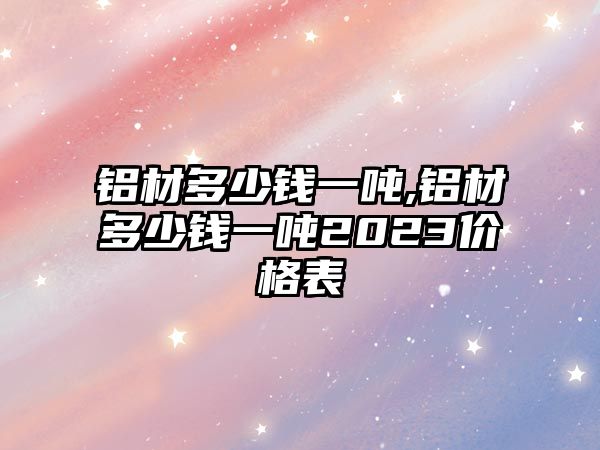 鋁材多少錢一噸,鋁材多少錢一噸2023價格表