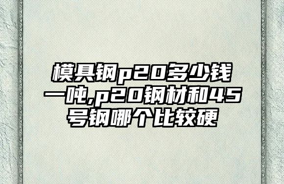 模具鋼p20多少錢一噸,p20鋼材和45號(hào)鋼哪個(gè)比較硬