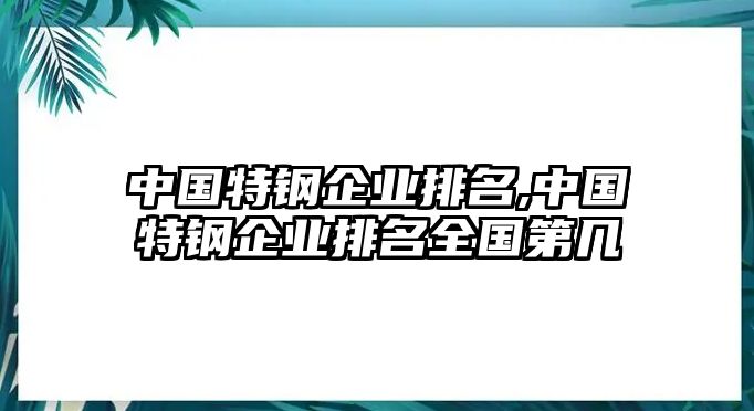 中國特鋼企業(yè)排名,中國特鋼企業(yè)排名全國第幾