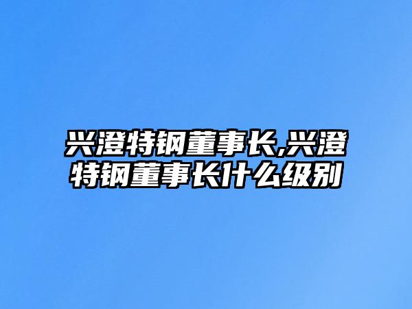 興澄特鋼董事長,興澄特鋼董事長什么級別