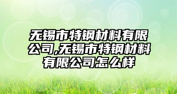 無錫市特鋼材料有限公司,無錫市特鋼材料有限公司怎么樣