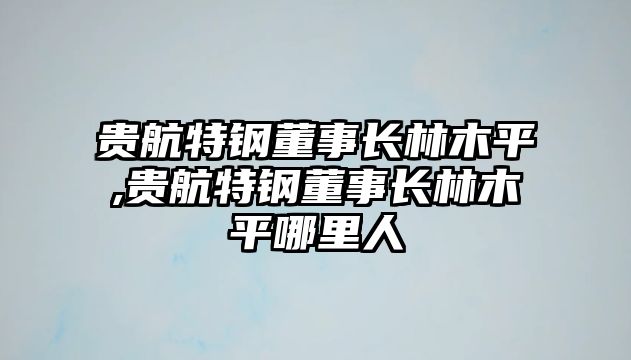 貴航特鋼董事長(zhǎng)林木平,貴航特鋼董事長(zhǎng)林木平哪里人