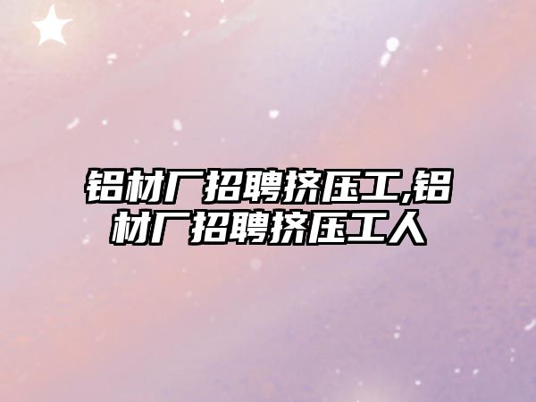 鋁材廠招聘擠壓工,鋁材廠招聘擠壓工人