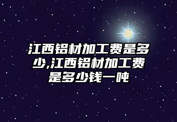 江西鋁材加工費是多少,江西鋁材加工費是多少錢一噸