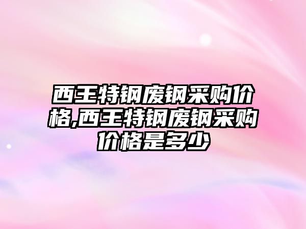 西王特鋼廢鋼采購價格,西王特鋼廢鋼采購價格是多少