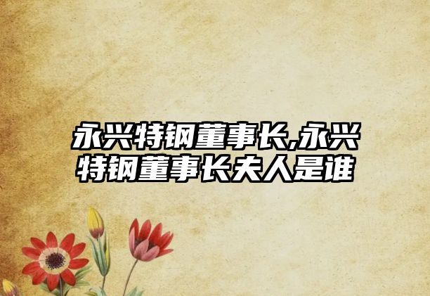 永興特鋼董事長(zhǎng),永興特鋼董事長(zhǎng)夫人是誰(shuí)