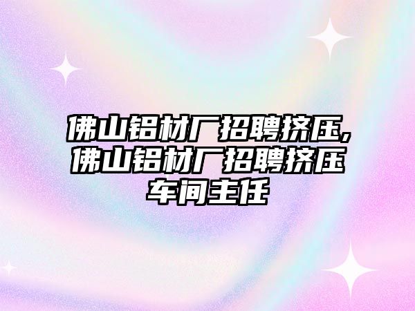 佛山鋁材廠招聘擠壓,佛山鋁材廠招聘擠壓車間主任