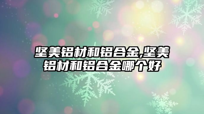 堅美鋁材和鋁合金,堅美鋁材和鋁合金哪個好