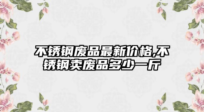 不銹鋼廢品最新價格,不銹鋼賣廢品多少一斤