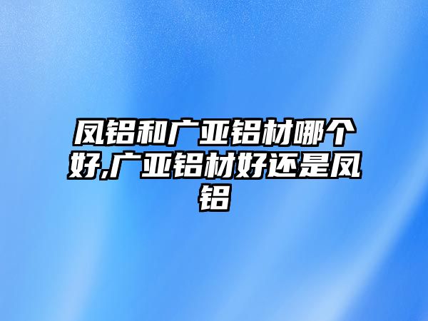 鳳鋁和廣亞鋁材哪個好,廣亞鋁材好還是鳳鋁