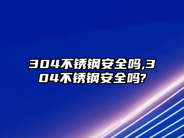 304不銹鋼安全嗎,304不銹鋼安全嗎?