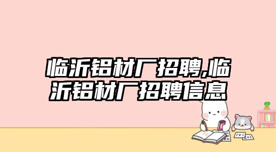 臨沂鋁材廠招聘,臨沂鋁材廠招聘信息