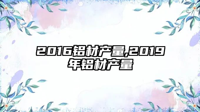 2016鋁材產(chǎn)量,2019年鋁材產(chǎn)量