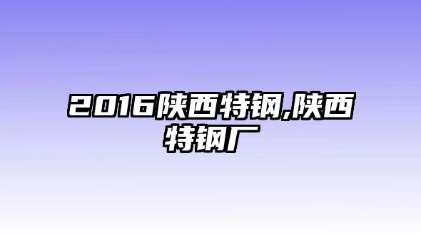 2016陜西特鋼,陜西特鋼廠