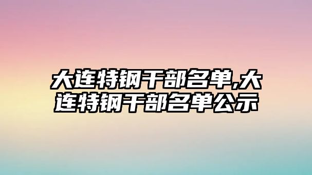 大連特鋼干部名單,大連特鋼干部名單公示