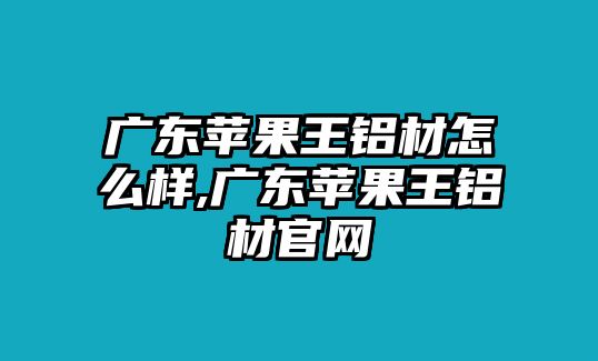 廣東蘋果王鋁材怎么樣,廣東蘋果王鋁材官網(wǎng)