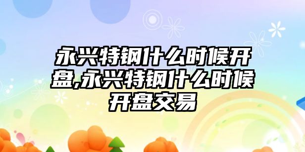 永興特鋼什么時候開盤,永興特鋼什么時候開盤交易