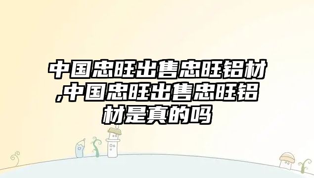 中國忠旺出售忠旺鋁材,中國忠旺出售忠旺鋁材是真的嗎