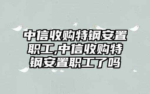 中信收購特鋼安置職工,中信收購特鋼安置職工了嗎