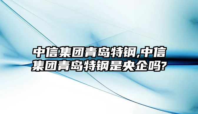 中信集團(tuán)青島特鋼,中信集團(tuán)青島特鋼是央企嗎?