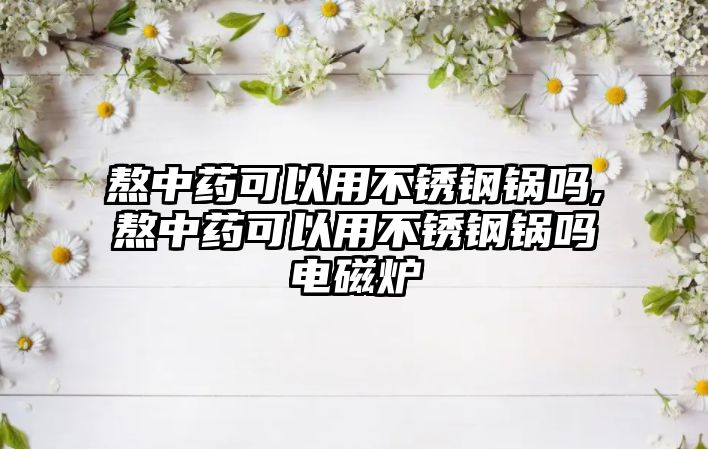 熬中藥可以用不銹鋼鍋嗎,熬中藥可以用不銹鋼鍋嗎電磁爐