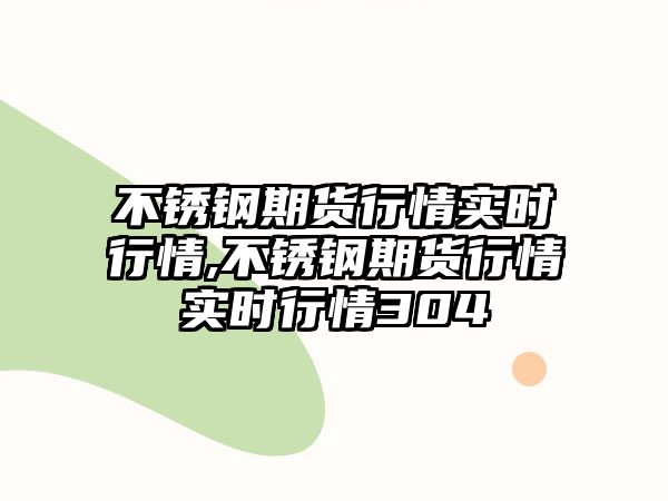 不銹鋼期貨行情實(shí)時(shí)行情,不銹鋼期貨行情實(shí)時(shí)行情304