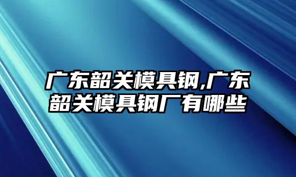 廣東韶關(guān)模具鋼,廣東韶關(guān)模具鋼廠有哪些