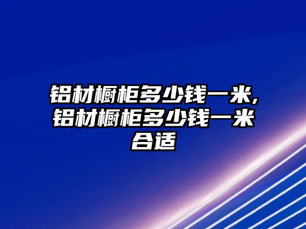 鋁材櫥柜多少錢一米,鋁材櫥柜多少錢一米合適