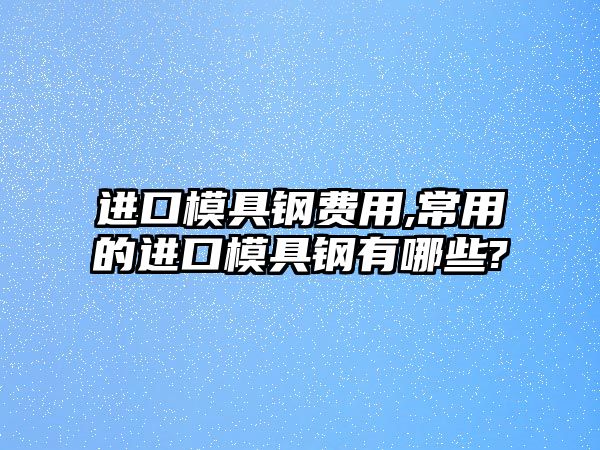 進口模具鋼費用,常用的進口模具鋼有哪些?