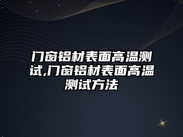 門窗鋁材表面高溫測試,門窗鋁材表面高溫測試方法