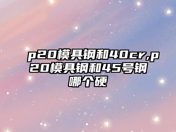 p20模具鋼和40cr,p20模具鋼和45號鋼哪個硬