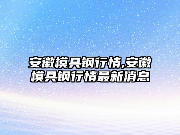 安徽模具鋼行情,安徽模具鋼行情最新消息