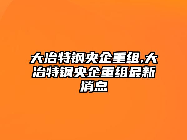 大冶特鋼央企重組,大冶特鋼央企重組最新消息