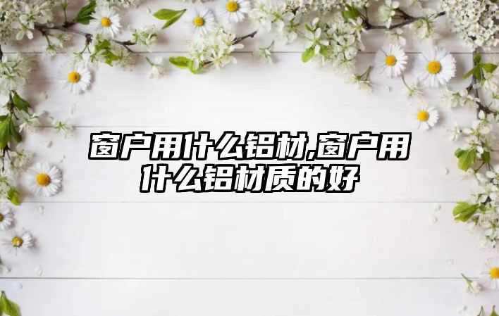 窗戶用什么鋁材,窗戶用什么鋁材質(zhì)的好