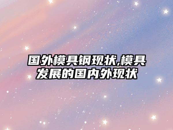 國外模具鋼現(xiàn)狀,模具發(fā)展的國內(nèi)外現(xiàn)狀