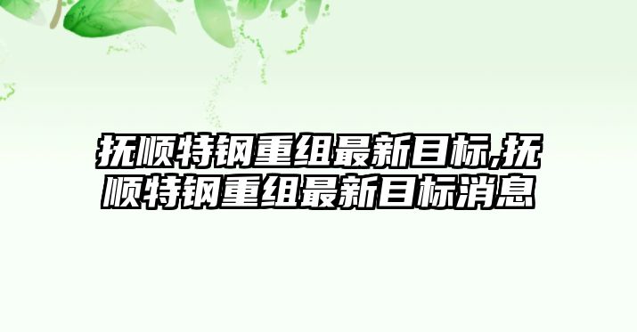 撫順特鋼重組最新目標(biāo),撫順特鋼重組最新目標(biāo)消息