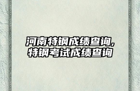 河南特鋼成績查詢,特鋼考試成績查詢