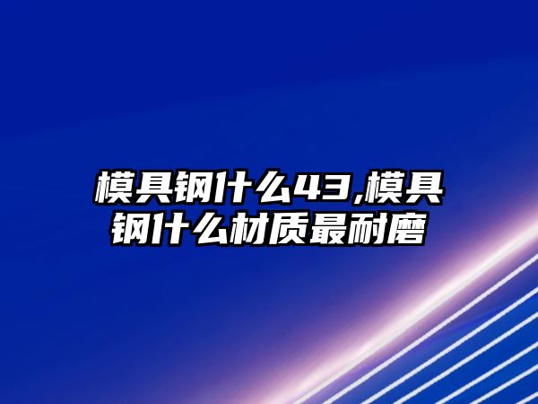 模具鋼什么43,模具鋼什么材質(zhì)最耐磨