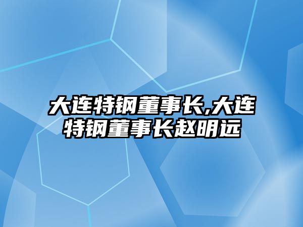 大連特鋼董事長,大連特鋼董事長趙明遠(yuǎn)