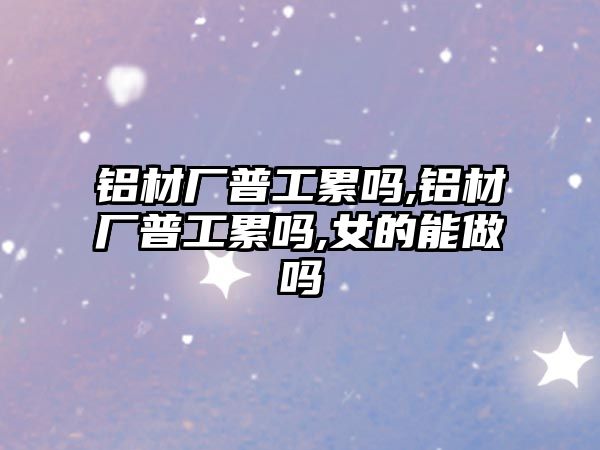 鋁材廠(chǎng)普工累嗎,鋁材廠(chǎng)普工累嗎,女的能做嗎