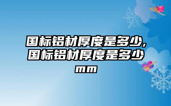 國標鋁材厚度是多少,國標鋁材厚度是多少mm