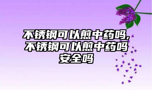 不銹鋼可以煎中藥嗎,不銹鋼可以煎中藥嗎安全嗎