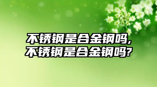 不銹鋼是合金鋼嗎,不銹鋼是合金鋼嗎?