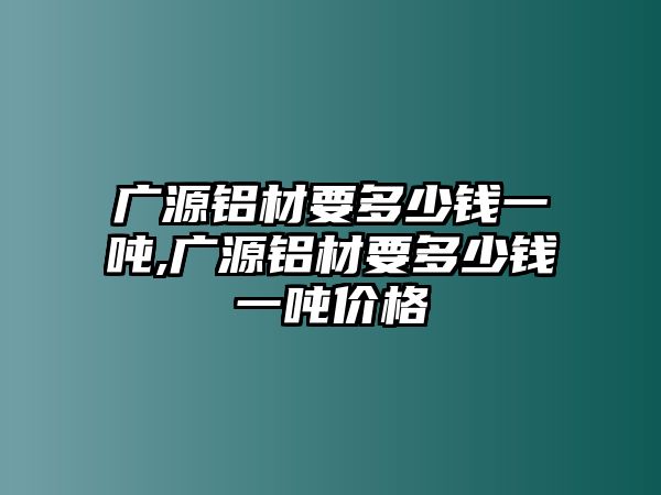 廣源鋁材要多少錢一噸,廣源鋁材要多少錢一噸價(jià)格