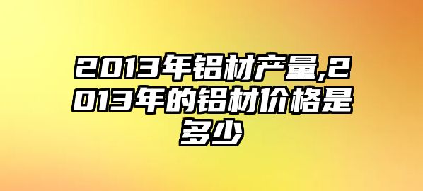 2013年鋁材產(chǎn)量,2013年的鋁材價(jià)格是多少