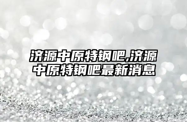 濟源中原特鋼吧,濟源中原特鋼吧最新消息