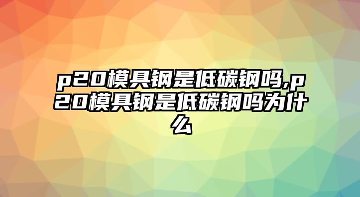 p20模具鋼是低碳鋼嗎,p20模具鋼是低碳鋼嗎為什么