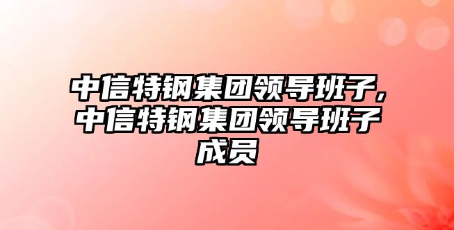 中信特鋼集團領導班子,中信特鋼集團領導班子成員