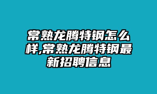 常熟龍騰特鋼怎么樣,常熟龍騰特鋼最新招聘信息